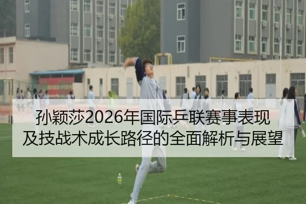 孙颖莎2026年国际乒联赛事表现及技战术成长路径的全面解析与展望